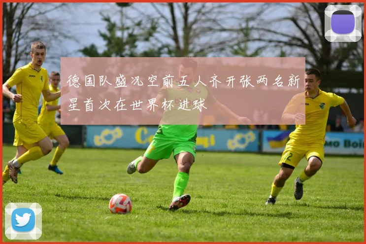 德国队盛况空前五人齐开张两名新星首次在世界杯进球