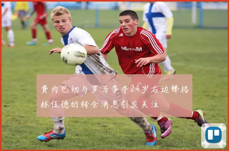费内巴切与罗马争夺24岁右边锋格林伍德的转会消息引发关注