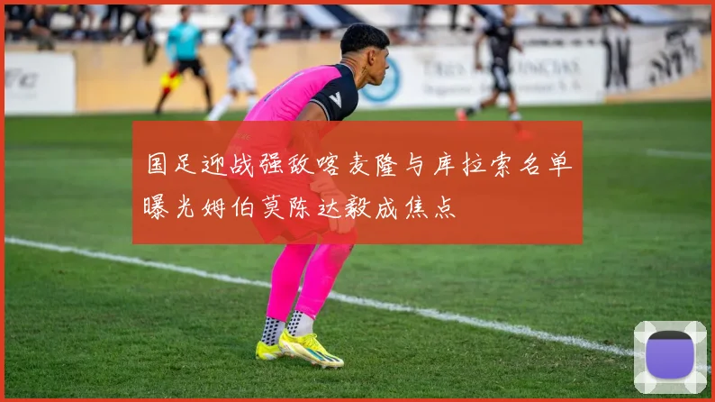 国足迎战强敌喀麦隆与库拉索名单曝光姆伯莫陈达毅成焦点