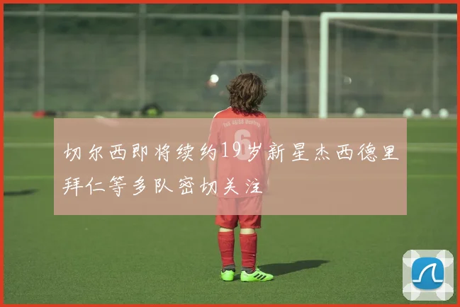 切尔西即将续约19岁新星杰西德里拜仁等多队密切关注