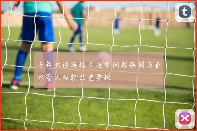 卡希尔谈英格兰老将问题强调马奎尔等人经验的重要性