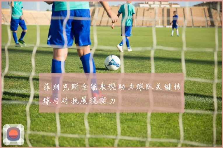 菲利克斯全能表现助力球队关键传球与对抗展现实力