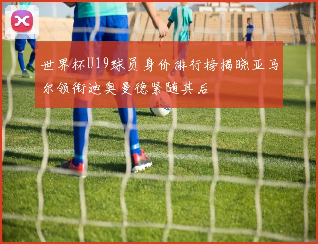 世界杯U19球员身价排行榜揭晓亚马尔领衔迪奥曼德紧随其后