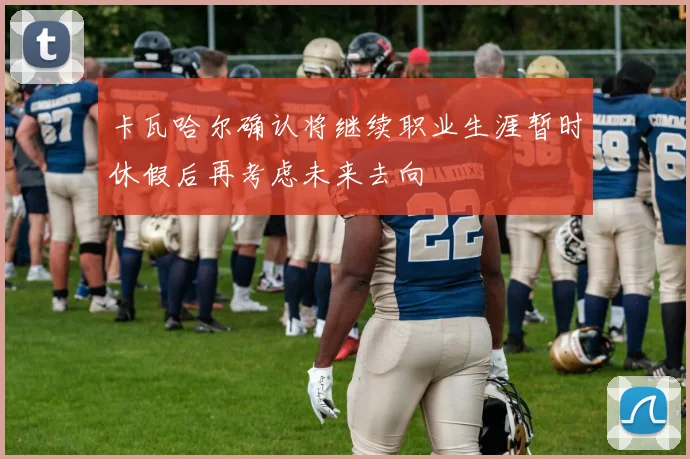 卡瓦哈尔确认将继续职业生涯暂时休假后再考虑未来去向