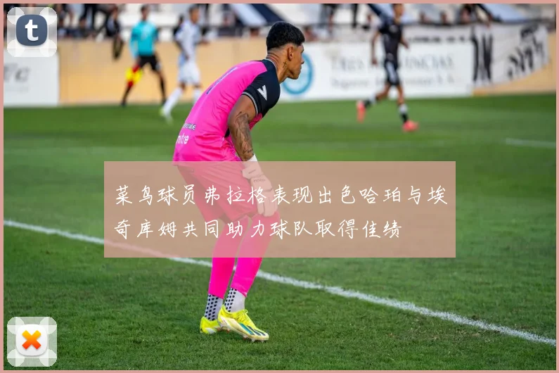 菜鸟球员弗拉格表现出色哈珀与埃奇库姆共同助力球队取得佳绩