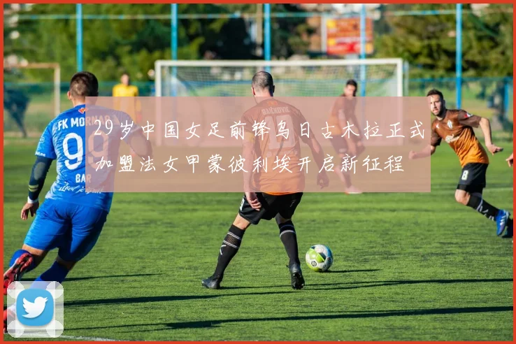 29岁中国女足前锋乌日古木拉正式加盟法女甲蒙彼利埃开启新征程