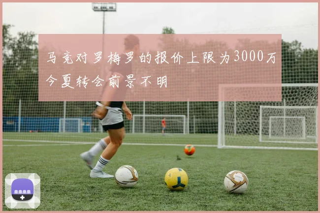 马竞对罗梅罗的报价上限为3000万今夏转会前景不明
