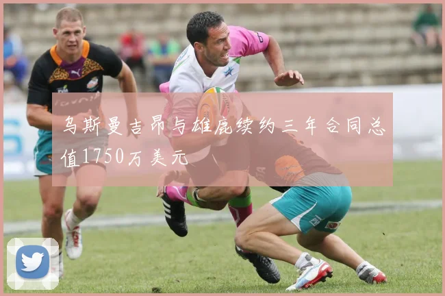 乌斯曼吉昂与雄鹿续约三年合同总值1750万美元