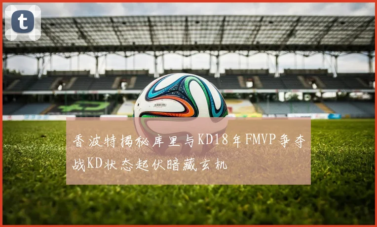香波特揭秘库里与KD18年FMVP争夺战KD状态起伏暗藏玄机