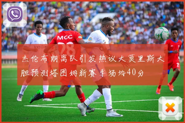 杰伦布朗离队引发热议大莫里斯大胆预测塔图姆新赛季场均40分