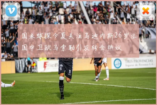 国米球探今夏关注乌迪内斯26岁法国中卫欧马索勒引发转会热议