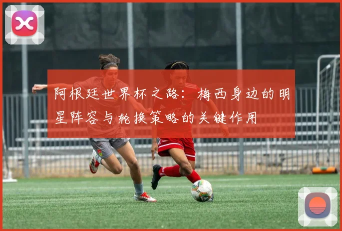 阿根廷世界杯之路：梅西身边的明星阵容与轮换策略的关键作用