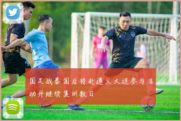 国足战泰国后将赴遵义大连参与活动并继续集训数日