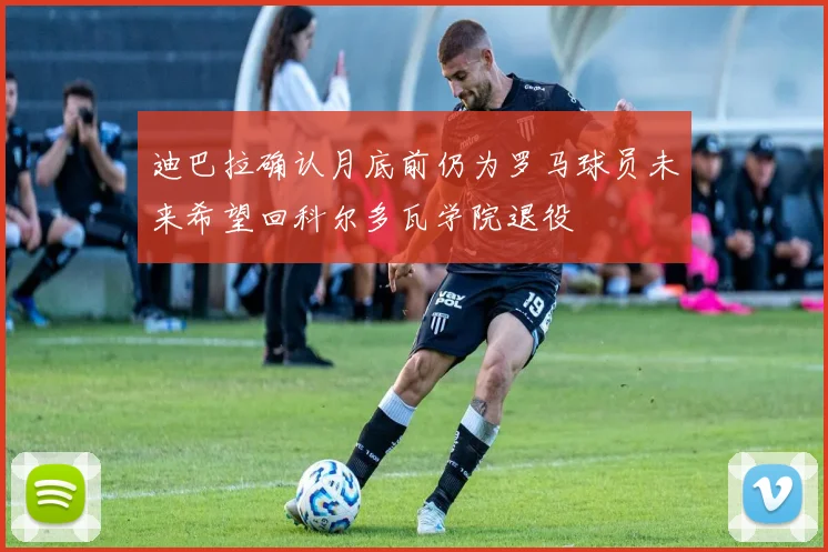 迪巴拉确认月底前仍为罗马球员未来希望回科尔多瓦学院退役