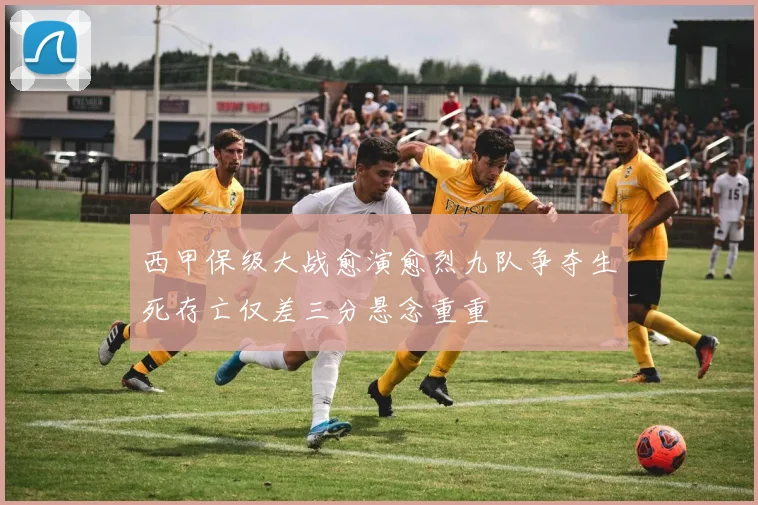 西甲保级大战愈演愈烈九队争夺生死存亡仅差三分悬念重重