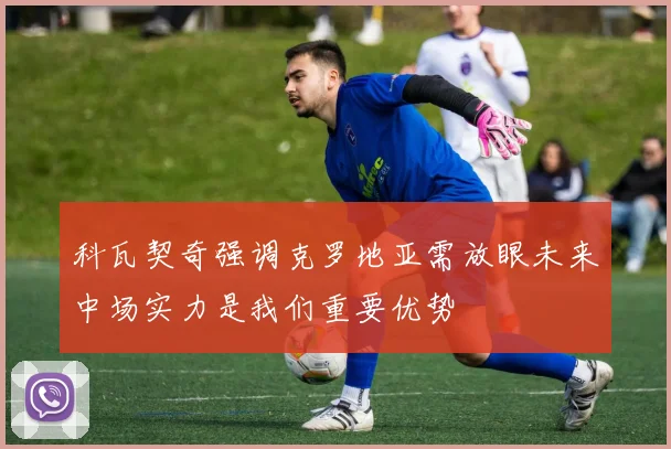 科瓦契奇强调克罗地亚需放眼未来中场实力是我们重要优势