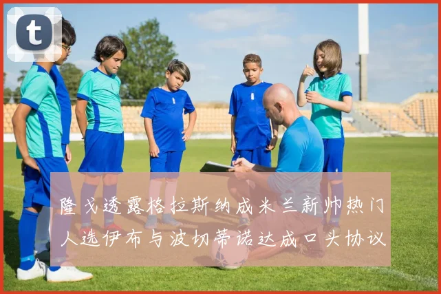 隆戈透露格拉斯纳成米兰新帅热门人选伊布与波切蒂诺达成口头协议
