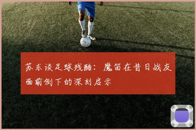 苏东谈足球残酷：魔笛在昔日战友面前倒下的深刻启示