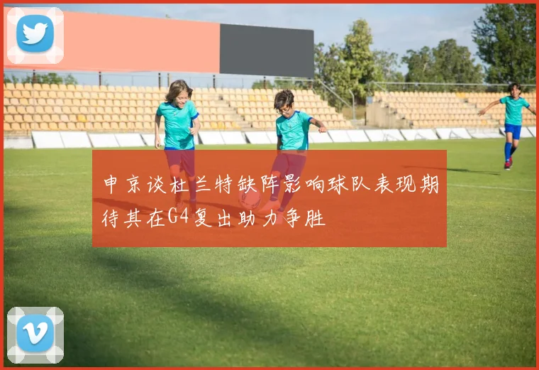 申京谈杜兰特缺阵影响球队表现期待其在G4复出助力争胜