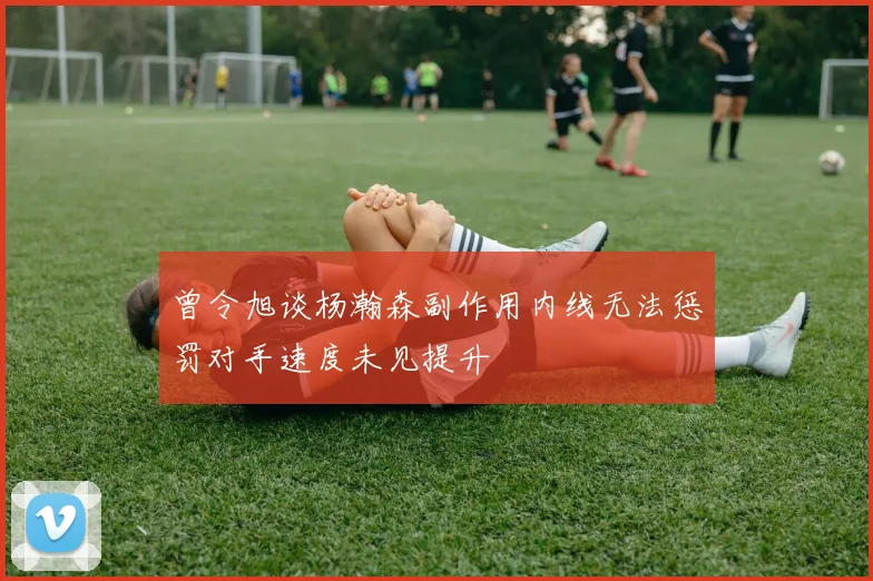 曾令旭谈杨瀚森副作用内线无法惩罚对手速度未见提升