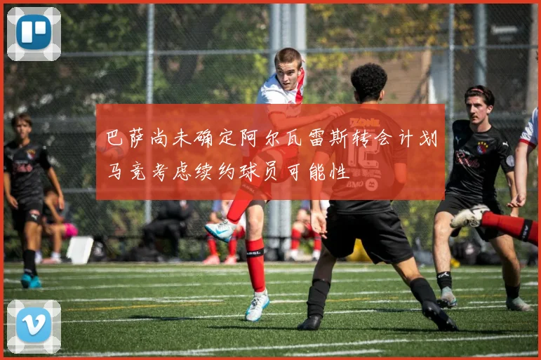 巴萨尚未确定阿尔瓦雷斯转会计划马竞考虑续约球员可能性