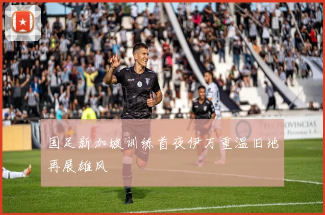 国足新加坡训练首夜伊万重温旧地再展雄风
