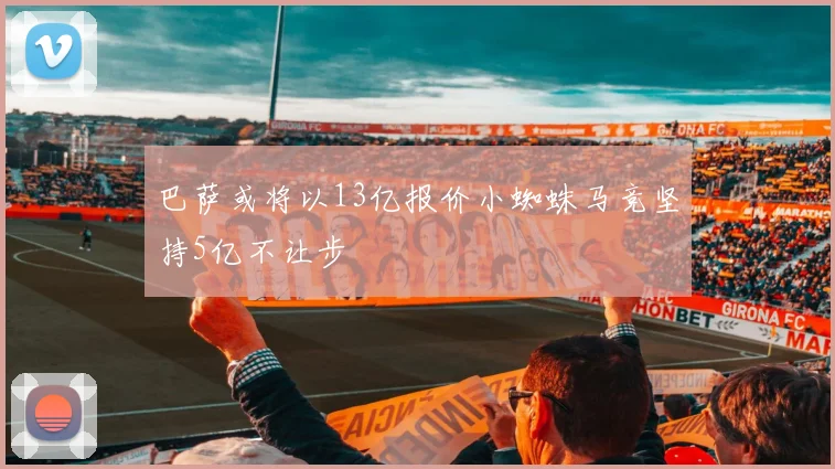 巴萨或将以13亿报价小蜘蛛马竞坚持5亿不让步