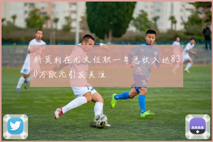 科莫利在尤文任职一年总收入达830万欧元引发关注