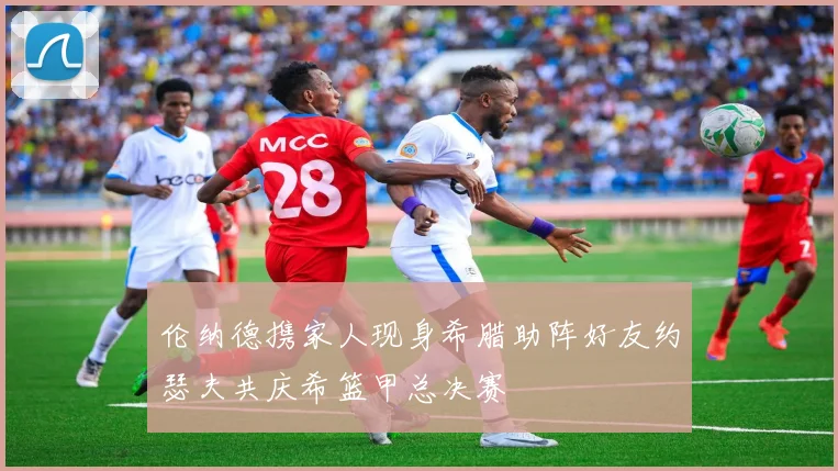 伦纳德携家人现身希腊助阵好友约瑟夫共庆希篮甲总决赛