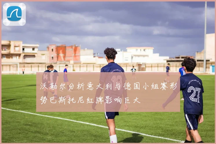 沃勒尔分析意大利与德国小组赛形势巴斯托尼红牌影响巨大